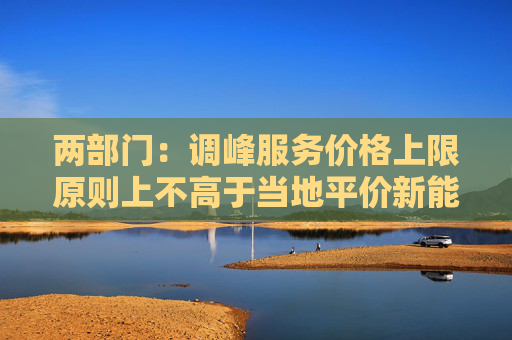 两部门:调峰服务价格上限原则上不高于当地平价新能源项目的上网电价