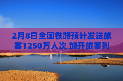 2月8日全国铁路预计发送旅客1250万人次 加开旅客列车1900列