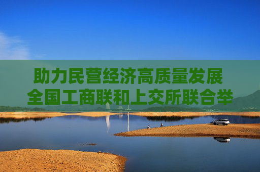 助力民营经济高质量发展 全国工商联和上交所联合举办支持民企债券专题培训