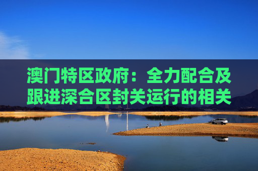 澳门特区政府:全力配合及跟进深合区封关运行的相关工作