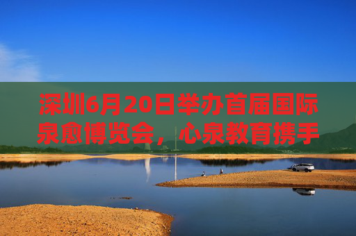 深圳6月20日举办首届国际泉愈博览会，心泉教育携手全球展商探索疗愈产业未来