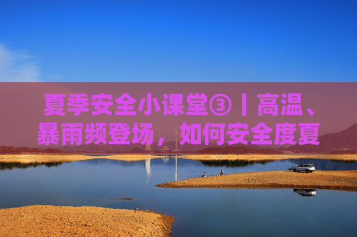夏季安全小课堂③丨高温、暴雨频登场，如何安全度夏？