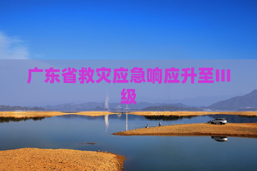 广东省救灾应急响应升至Ⅲ级