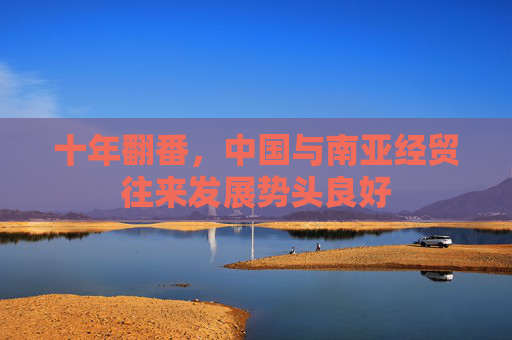 十年翻番,中国与南亚经贸往来发展势头良好