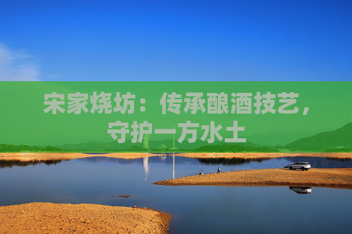 宋家烧坊:传承酿酒技艺,守护一方水土