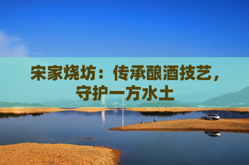 宋家烧坊：传承酿酒技艺，守护一方水土