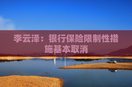 李云泽：银行保险限制性措施基本取消