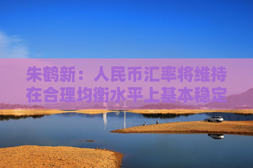 朱鹤新:人民币汇率将维持在合理均衡水平上基本稳定