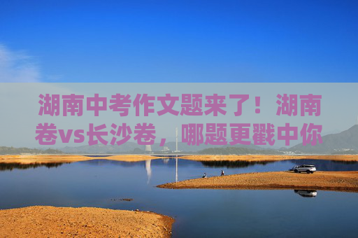 湖南中考作文题来了！湖南卷vs长沙卷，哪题更戳中你？