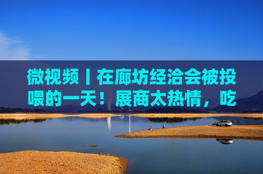 微视频丨在廊坊经洽会被投喂的一天！展商太热情，吃到扶墙出