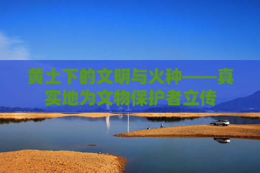 黄土下的文明与火种——真实地为文物保护者立传
