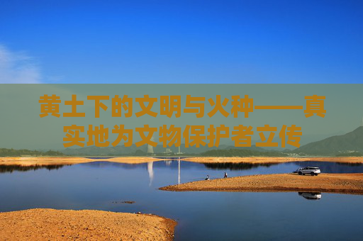 黄土下的文明与火种——真实地为文物保护者立传