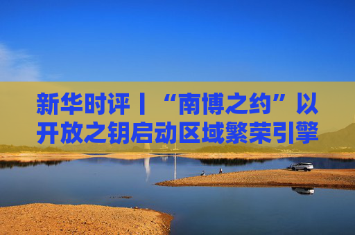 新华时评丨“南博之约”以开放之钥启动区域繁荣引擎