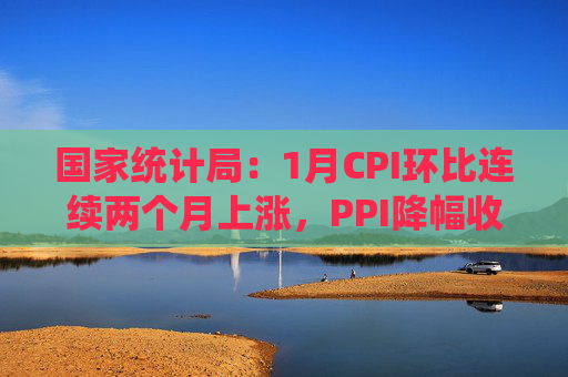 国家统计局：1月CPI环比连续两个月上涨，PPI降幅收窄