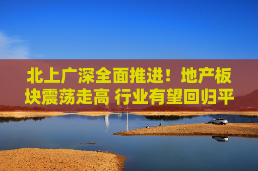 北上广深全面推进！地产板块震荡走高 行业有望回归平稳上升轨道