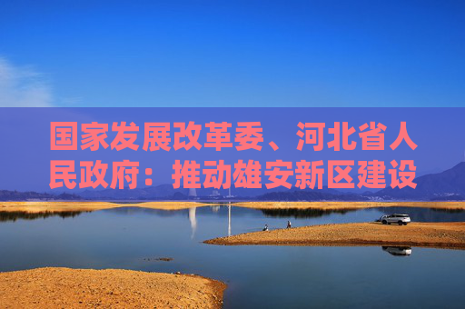 国家发展改革委、河北省人民政府:推动雄安新区建设绿色发展城市典范