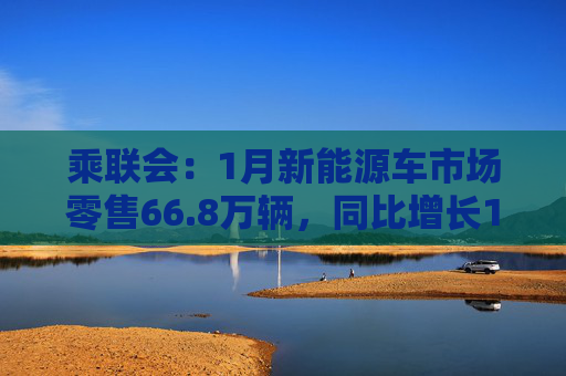 乘联会:1月新能源车市场零售66.8万辆,同比增长101.8%