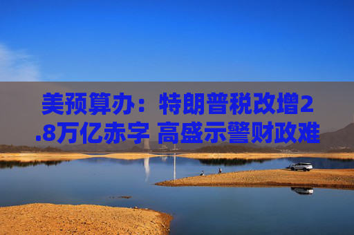 美预算办:特朗普税改增2.8万亿赤字 高盛示警财政难维