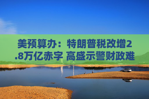 美预算办：特朗普税改增2.8万亿赤字 高盛示警财政难维