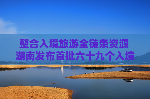 整合入境旅游全链条资源 湖南发布首批六十九个入境接待推荐名录