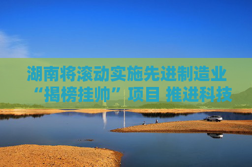湖南将滚动实施先进制造业“揭榜挂帅”项目 推进科技创新与产业创新深度融合