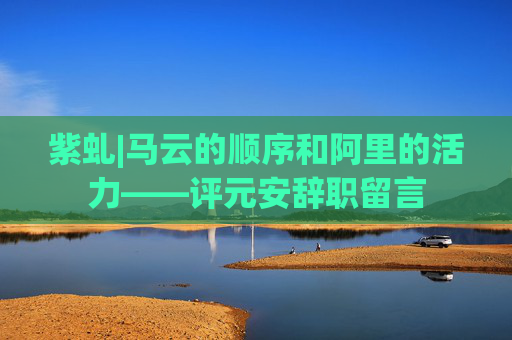 紫虬|马云的顺序和阿里的活力——评元安辞职留言
