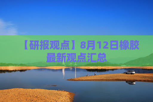 【研报观点】8月12日橡胶最新观点汇总