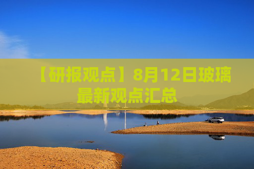 【研报观点】8月12日玻璃最新观点汇总