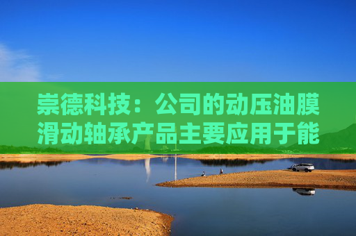 崇德科技:公司的动压油膜滑动轴承产品主要应用于能源发电、工业驱动、石油化工及船舶等领域