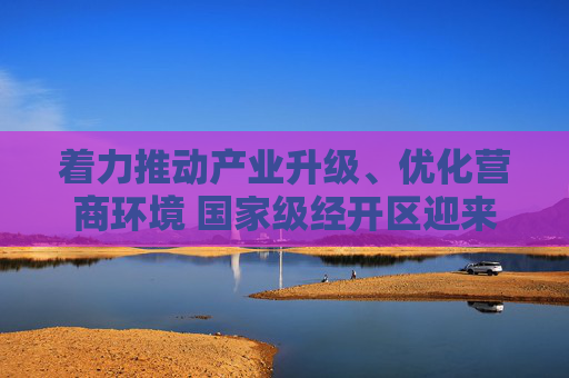 着力推动产业升级、优化营商环境 国家级经开区迎来建设热潮