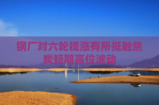 钢厂对六轮提涨有所抵触焦炭短期高位波动