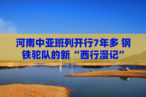 河南中亚班列开行7年多 钢铁驼队的新“西行漫记”