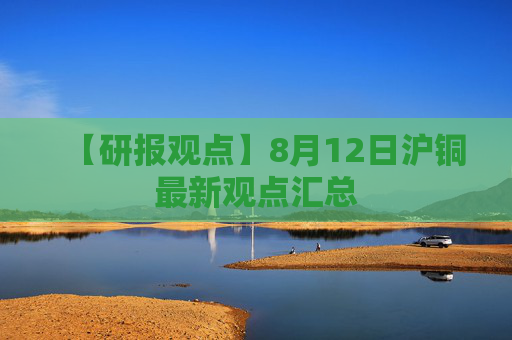 【研报观点】8月12日沪铜最新观点汇总