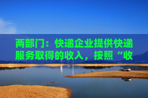 两部门:快递企业提供快递服务取得的收入,按照“收派服务”缴纳增值税