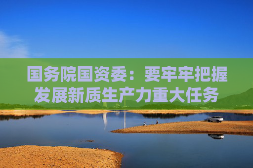 国务院国资委:要牢牢把握发展新质生产力重大任务