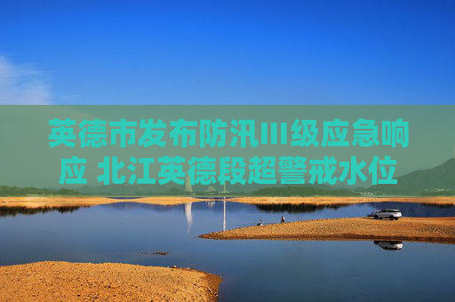 英德市发布防汛Ⅲ级应急响应 北江英德段超警戒水位