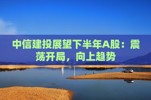 中信建投展望下半年A股：震荡开局，向上趋势