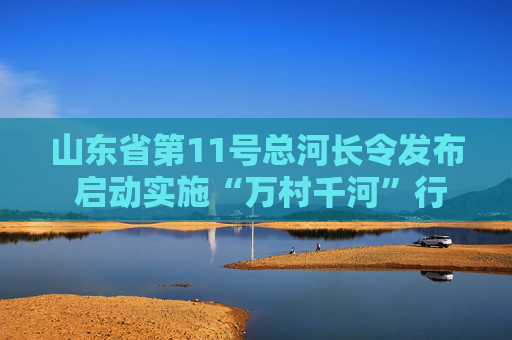 山东省第11号总河长令发布 启动实施“万村千河”行动