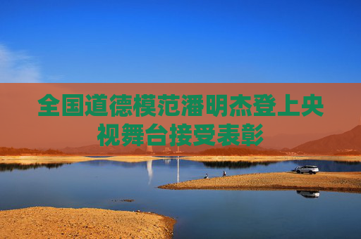 全国道德模范潘明杰登上央视舞台接受表彰