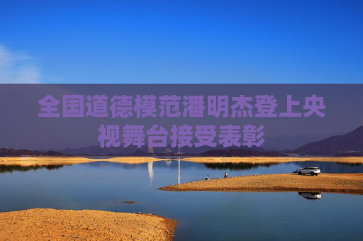 全国道德模范潘明杰登上央视舞台接受表彰