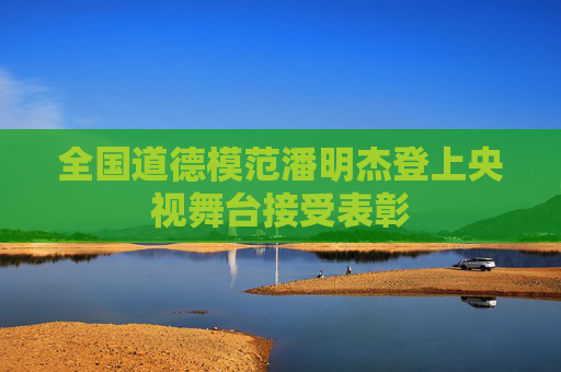 全国道德模范潘明杰登上央视舞台接受表彰
