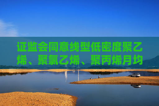 证监会同意线型低密度聚乙烯、聚氯乙烯、聚丙烯月均价期货注册