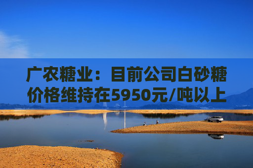 广农糖业：目前公司白砂糖价格维持在5950元/吨以上
