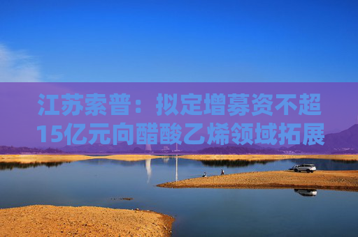 江苏索普:拟定增募资不超15亿元向醋酸乙烯领域拓展业务