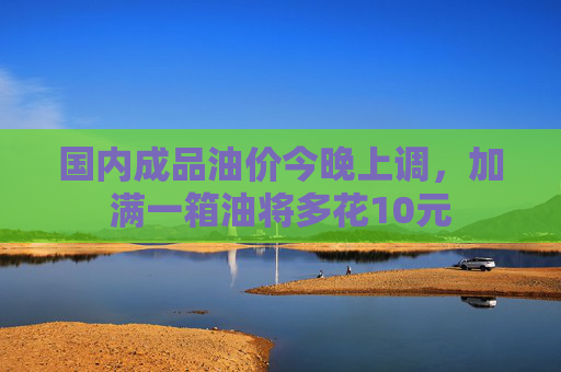 国内成品油价今晚上调，加满一箱油将多花10元
