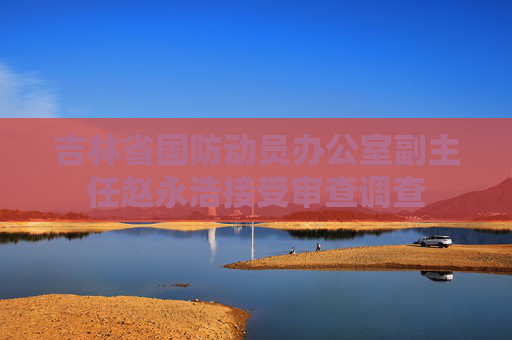 吉林省国防动员办公室副主任赵永浩接受审查调查