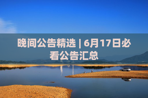 晚间公告精选 | 6月17日必看公告汇总