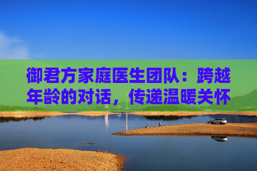 御君方家庭医生团队：跨越年龄的对话，传递温暖关怀