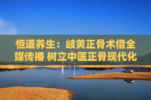 恒道养生：岐黄正骨术借全媒传播 树立中医正骨现代化传承标杆