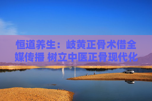 恒道养生：岐黄正骨术借全媒传播 树立中医正骨现代化传承标杆